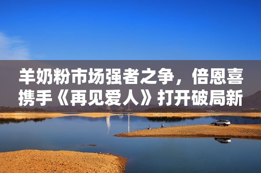 羊奶粉市场强者之争，倍恩喜携手《再见爱人》打开破局新篇章