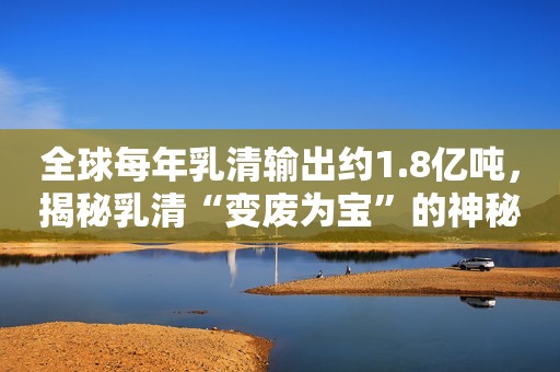 全球每年乳清输出约1.8亿吨，揭秘乳清“变废为宝”的神秘黑科技