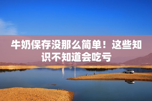 牛奶保存没那么简单！这些知识不知道会吃亏