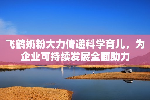 飞鹤奶粉大力传递科学育儿，为企业可持续发展全面助力
