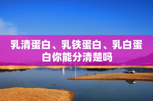 乳清蛋白、乳铁蛋白、乳白蛋白你能分清楚吗