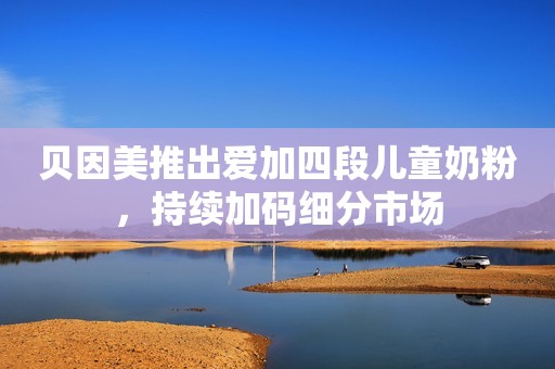 贝因美推出爱加四段儿童奶粉，持续加码细分市场