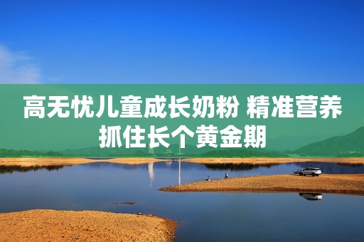 高无忧儿童成长奶粉 精准营养抓住长个黄金期