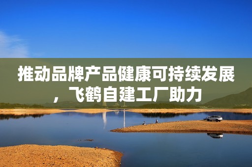 推动品牌产品健康可持续发展，飞鹤自建工厂助力