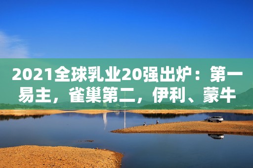 2021全球乳业20强出炉：第一易主，雀巢第二，伊利、蒙牛进前十