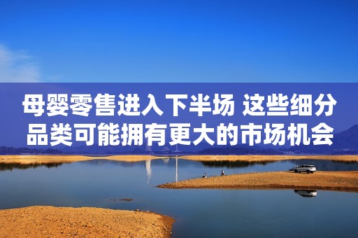 母婴零售进入下半场 这些细分品类可能拥有更大的市场机会