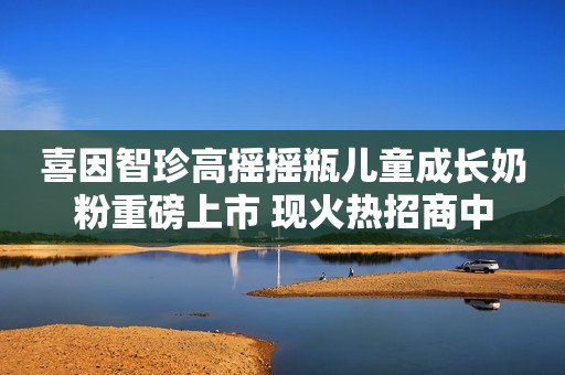 喜因智珍高摇摇瓶儿童成长奶粉重磅上市 现火热招商中