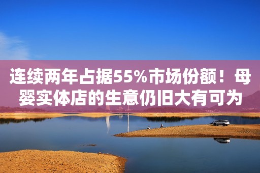 连续两年占据55%市场份额！母婴实体店的生意仍旧大有可为