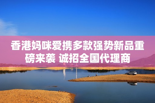 香港妈咪爱携多款强势新品重磅来袭 诚招全国代理商