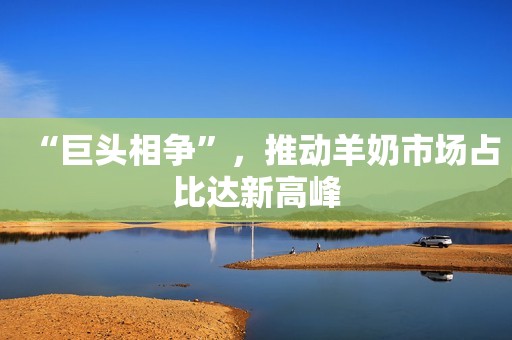 “巨头相争”，推动羊奶市场占比达新高峰