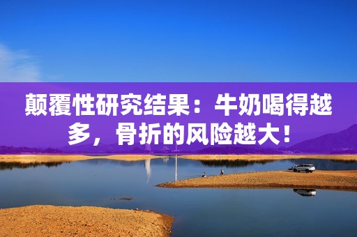 颠覆性研究结果：牛奶喝得越多，骨折的风险越大！