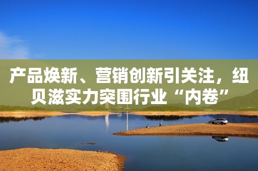 产品焕新、营销创新引关注，纽贝滋实力突围行业“内卷”