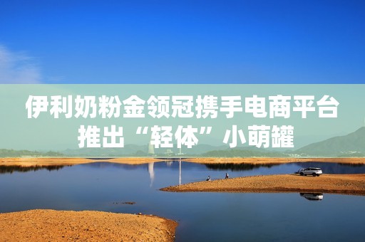 伊利奶粉金领冠携手电商平台 推出“轻体”小萌罐