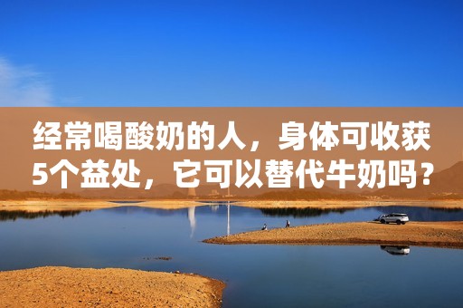 经常喝酸奶的人，身体可收获5个益处，它可以替代牛奶吗？