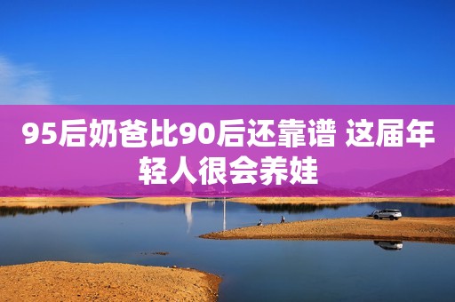 95后奶爸比90后还靠谱 这届年轻人很会养娃