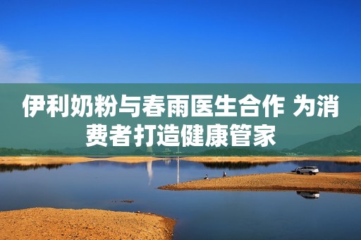 伊利奶粉与春雨医生合作 为消费者打造健康管家