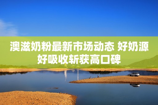 澳滋奶粉最新市场动态 好奶源好吸收斩获高口碑