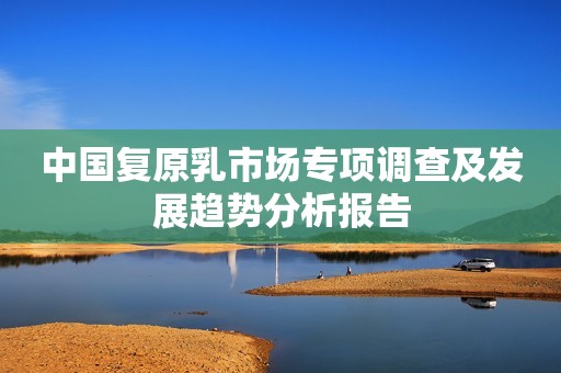 中国复原乳市场专项调查及发展趋势分析报告