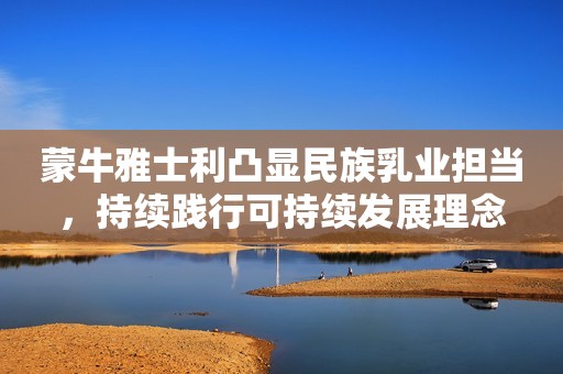 蒙牛雅士利凸显民族乳业担当，持续践行可持续发展理念