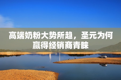 高端奶粉大势所趋，圣元为何赢得经销商青睐