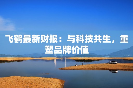 飞鹤最新财报：与科技共生，重塑品牌价值