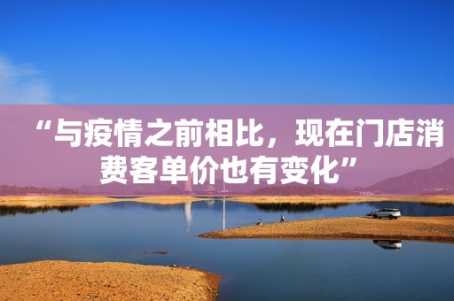 “与疫情之前相比，现在门店消费客单价也有变化”