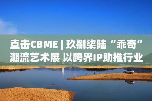 直击CBME | 玖捌柒陆“乖奇”潮流艺术展 以跨界IP助推行业向上向新发展