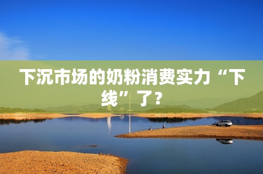 下沉市场的奶粉消费实力“下线”了？
