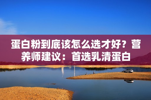 蛋白粉到底该怎么选才好？营养师建议：首选乳清蛋白