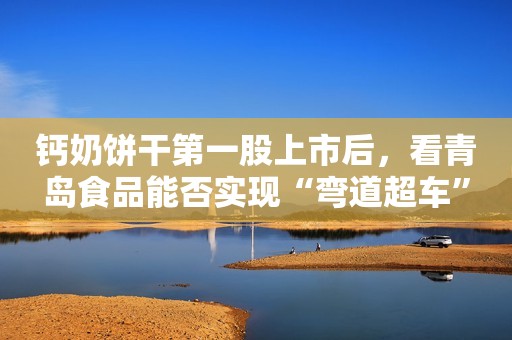 钙奶饼干第一股上市后，看青岛食品能否实现“弯道超车”