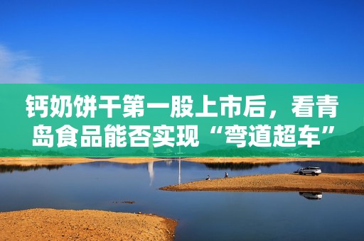 钙奶饼干第一股上市后，看青岛食品能否实现“弯道超车”