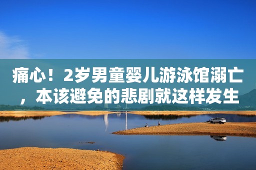 痛心！2岁男童婴儿游泳馆溺亡，本该避免的悲剧就这样发生了......