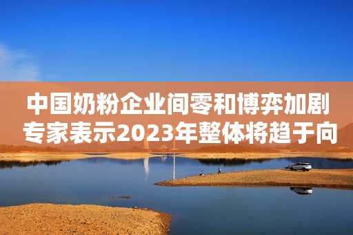 中国奶粉企业间零和博弈加剧 专家表示2023年整体将趋于向好