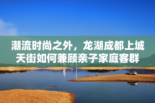 潮流时尚之外，龙湖成都上城天街如何兼顾亲子家庭客群