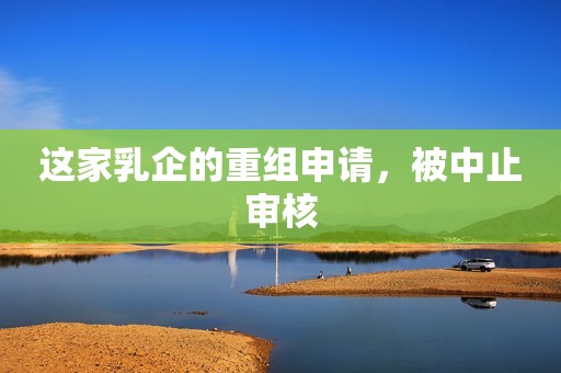 这家乳企的重组申请，被中止审核