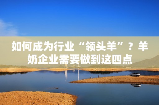 如何成为行业“领头羊”？羊奶企业需要做到这四点
