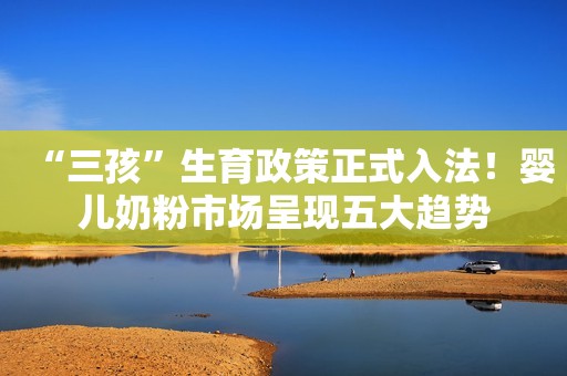 “三孩”生育政策正式入法！婴儿奶粉市场呈现五大趋势