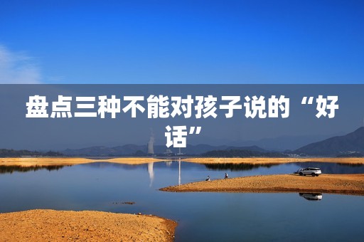 盘点三种不能对孩子说的“好话”