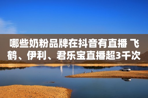 哪些奶粉品牌在抖音有直播 飞鹤、伊利、君乐宝直播超3千次