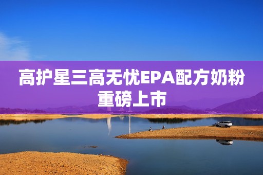 高护星三高无忧EPA配方奶粉重磅上市
