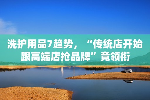 洗护用品7趋势，“传统店开始跟高端店抢品牌”竟领衔