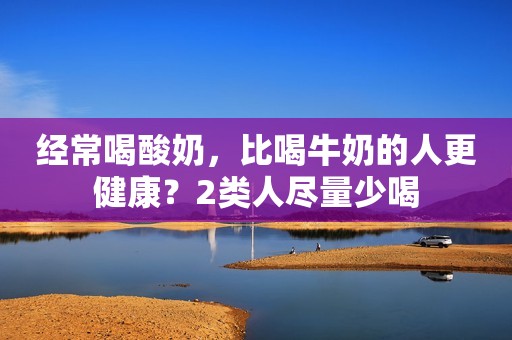 经常喝酸奶，比喝牛奶的人更健康？2类人尽量少喝