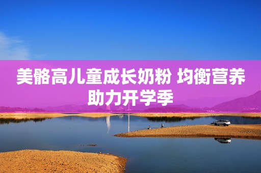 美骼高儿童成长奶粉 均衡营养助力开学季