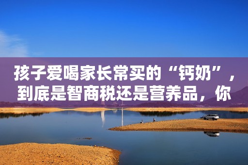 孩子爱喝家长常买的“钙奶”，到底是智商税还是营养品，你要搞清