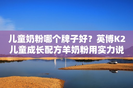 儿童奶粉哪个牌子好？英博K2儿童成长配方羊奶粉用实力说话