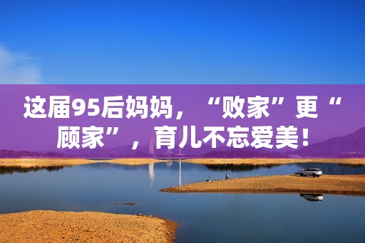 这届95后妈妈，“败家”更“顾家”，育儿不忘爱美！