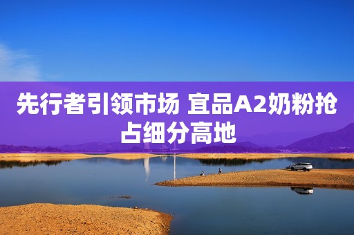 先行者引领市场 宜品A2奶粉抢占细分高地