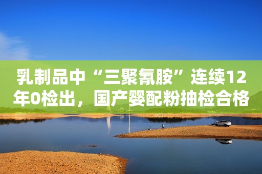 乳制品中“三聚氰胺”连续12年0检出，国产婴配粉抽检合格率在99%以上