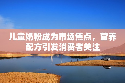 儿童奶粉成为市场焦点，营养配方引发消费者关注