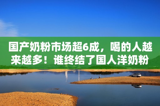 国产奶粉市场超6成，喝的人越来越多！谁终结了国人洋奶粉迷